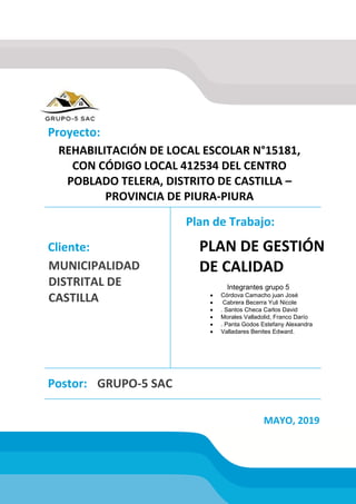 REHABILITACIÓN DE LOCAL ESCOLAR N°15181,
CON CÓDIGO LOCAL 412534 DEL CENTRO
POBLADO TELERA, DISTRITO DE CASTILLA –
PROVINCIA DE PIURA-PIURA
MUNICIPALIDAD
DISTRITAL DE
CASTILLA
PLAN DE GESTIÓN
DE CALIDAD
GRUPO-5 SAC
Proyecto:
Cliente:
Postor:
MAYO, 2019
Plan de Trabajo:
Integrantes grupo 5
 Córdova Camacho juan José
 Cabrera Becerra Yuli Nicole
 . Santos Checa Carlos David
 Morales Valladolid, Franco Darío
 . Panta Godos Estefany Alexandra
 Valladares Benites Edward.
 