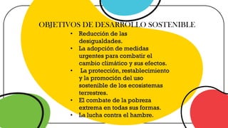 OBJETIVOS DE DESARROLLO SOSTENIBLE
• Reducción de las
desigualdades.
• La adopción de medidas
urgentes para combatir el
cambio climático y sus efectos.
• La protección, restablecimiento
y la promoción del uso
sostenible de los ecosistemas
terrestres.
• El combate de la pobreza
extrema en todas sus formas.
• La lucha contra el hambre.
 