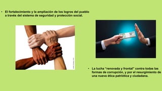 • El fortalecimiento y la ampliación de los logros del pueblo
a través del sistema de seguridad y protección social.
• La lucha “renovada y frontal” contra todas las
formas de corrupción, y por el resurgimiento de
una nueva ética patriótica y ciudadana.
 