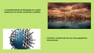 • La transformación de Venezuela en un país
potencia en lo social, económico y político.
• Contribuir al desarrollo de una nueva geopolítica
internacional.
 