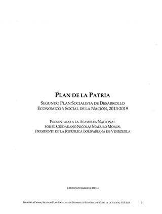 PLAN DE LA PATRIA
SEGUNDO PLAN SOCIALISTA DE DESARROLLO
ECONÓMICO Y SOCIAL DE LA NACIÓN, 2013-201 9
PRESENTADO A LA ASAMBLEA NACIONA L
POR EL CIUDADANO NICOLÁS MADURO MOROS .
PRESIDENTE DE LA REPÚBLICA BOLIVARIANA DE VENEZUEL A
(- 28 DE SEPTIEMBRE DE 2013 -)
PLAN DE LA PATRIA, SEGUNDO PLAN SOCIALISTA DE DESARROLLO ECONÓMICO Y SOCIAL DE LA NACIÓN, 2013-2019 1
 