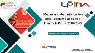 PROFESOR: FRETH PARRA
Mecanismo de participación
social contemplados en el
Plan de la Patria 2019-2025
Referidos a los Objetivos Históricos V
 