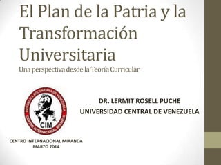 El Plan de la Patria y la
Transformación
Universitaria
UnaperspectivadesdelaTeoríaCurricular
DR. LERMIT ROSELL PUCHE
UNIVERSIDAD CENTRAL DE VENEZUELA
CENTRO INTERNACIONAL MIRANDA
MARZO 2014
 