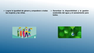  Lograr la igualdad de género y empoderar a todas
las mujeres y las niñas.
 Garantizar la disponibilidad y la gestión
sostenible del agua y el saneamiento para
todos.
 