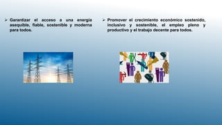  Garantizar el acceso a una energía
asequible, fiable, sostenible y moderna
para todos.
 Promover el crecimiento económico sostenido,
inclusivo y sostenible, el empleo pleno y
productivo y el trabajo decente para todos.
 