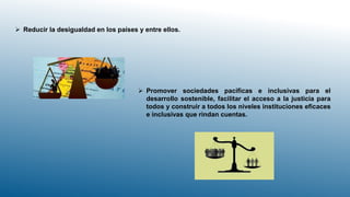  Reducir la desigualdad en los países y entre ellos.
 Promover sociedades pacíficas e inclusivas para el
desarrollo sostenible, facilitar el acceso a la justicia para
todos y construir a todos los niveles instituciones eficaces
e inclusivas que rindan cuentas.
 