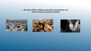  De aquí a 2030, erradicar para todas las personas y en
todo el mundo la pobreza extrema.
 