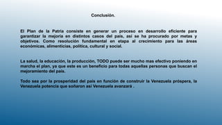 Conclusión.
El Plan de la Patria consiste en generar un proceso en desarrollo eficiente para
garantizar la mejoría en distintos casos del país, así se ha procurado por metas y
objetivos. Como resolución fundamental en etapa al crecimiento para las áreas
económicas, alimenticias, política, cultural y social.
La salud, la educación, la producción, TODO puede ser mucho mas efectivo poniendo en
marcha el plan, ya que este es un beneficio para todas aquellas personas que buscan el
mejoramiento del país.
Todo sea por la prosperidad del país en función de construir la Venezuela próspera, la
Venezuela potencia que soñaron así Venezuela avanzará .
 