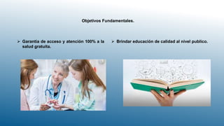 Objetivos Fundamentales.
 Brindar educación de calidad al nivel publico.
 Garantía de acceso y atención 100% a la
salud gratuita.
 