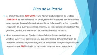 Plan de la Patria
 El plan de la patria 2019-2025 es una fase de profundización de la etapa
2019-2018, se han mantenido los (5) objetivos históricos y se han desarrollado
otros, que por las condiciones de desarrollo de la Revolución lo han requerido,
en función de la guerra económica imperial, así como condiciones reales de los
procesos, para la profundización de la direccionalidad socialista.
 De la misma manera, el Plan ha contemplado las líneas estratégicas de
políticas y proyectos estructurantes, que alimentan la definición de plan de
inversión, así como un primer conjunto de indicadores base para la gestión y el
seguimiento de 320 indicadores, agrupados estos por metas y objetivos.
 