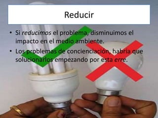 Reducir
• Si reducimos el problema, disminuimos el
impacto en el medio ambiente.
• Los problemas de concienciación, habría que
solucionarlos empezando por esta erre.
 