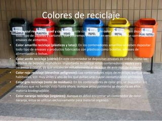 Colores de reciclaje
• Color azul reciclaje (papel y cartón): En este contenedor de color azul, se deben depositar
todo tipo de papeles y cartones, que podremos encontrar en envases de cartón como cajas o
envases de alimentos.
• Color amarillo reciclaje (plásticos y latas): En los contenedores amarillos se deben depositar
todo tipo de envases y productos fabricados con plásticos como botellas, envases de
alimentación o bolsas.
• Color verde reciclaje (vidrio):En este contenedor se depositan envases de vidrio, como las
botellas de bebidas alcohólicas. Importante no utilizar estos contenedores verdes para
cerámica o cristal, ya que encarecen notablemente el reciclaje de este tipo de material.
• Color rojo reciclaje (desechos peligrosos): Los contenedores rojos de reciclaje, aunque poco
habituales, son muy útiles y uno de los que evitan una mayor contaminación ambiental.
• Color gris reciclaje (resto de residuos): En los contenedores de color gris, se depositan los
residuos que no hemos visto hasta ahora, aunque principalmente se deposita en ellos
materia biodegradable.
• Color naranja reciclaje (orgánico): Aunque es difícil encontrar un contenedor de color
naranja, estos se utilizan exclusivamente para material orgánico.
 