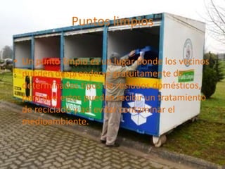 Puntos limpios
• Un punto limpio es un lugar donde los vecinos
pueden desprenderse gratuitamente de
determinados tipos de residuos domésticos,
para que estos puedan recibir un tratamiento
de reciclado y así evitar contaminar el
medioambiente.
 