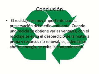 Conclusión
• El reciclaje es muy importante para la
preservación del medio ambiente. Cuando
uno recicla se obtiene varias ventajas; con el
reciclaje se evita el desperdicio de la materia
prima y recursos no renovables, además se
ahorra energía, se evita la contaminación.
 