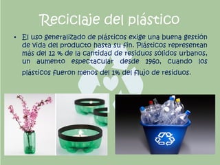 Reciclaje del plástico
• El uso generalizado de plásticos exige una buena gestión
de vida del producto hasta su fin. Plásticos representan
más del 12 % de la cantidad de residuos sólidos urbanos,
un aumento espectacular desde 1960, cuando los
plásticos fueron menos del 1% del flujo de residuos.
 