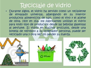 Reciclaje de vidrio
• Durante siglos, el vidrio ha servido como un recipiente
de envasado universal, albergando en su interior
productos alimenticios de lujo, como el vino y el aceite
de oliva. Hoy en día, los fabricantes utilizan el vidrio
para todo tipo de productos desde las bebidas gaseosas
al perfume. El vidrio en muchos artículos, desde una
botella de refresco a su ordenador personal, puede ser
reciclado una y otra vez sin perder su fuerza.
 