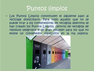 Puntos limpios
• Los Puntos Limpios constituyen el siguiente paso al
reciclaje domiciliario. Para todo aquello que no se
puede tirar a los contenedores de recogida selectiva se
han creado los Puntos Limpios, centros de recogida de
residuos peligrosos o de gran volumen para los que no
existe un contenedor específico en la vía pública.
 