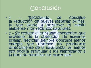 Conclusión
• 1 – Reciclando se consigue
la reducción de nuevas materias primas,
lo que ayuda a preservar el medio
ambiente y los recursos naturales.
• 2 – Se reduce el consumo energético que
proviene de la obtención de materias
primas. Reciclar siempre consume menos
energía que obtener los productos
directamente de la naturaleza. Al menos
eso podría estimular a los empresarios a
la hora de reutilizar los materiales.
 