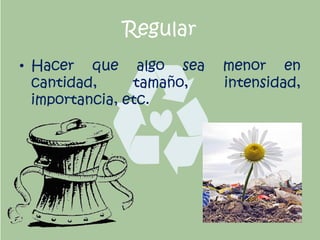 Regular
• Hacer que algo sea menor en
cantidad, tamaño, intensidad,
importancia, etc.
 