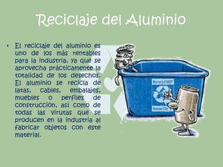 Reciclaje del Aluminio
• El reciclaje del aluminio es
uno de los más rentables
para la industria, ya que se
aprovecha prácticamente la
totalidad de los desechos.
El aluminio se recicla de
latas, cables, embalajes,
muebles o perfiles de
construcción, así como de
todas las virutas que se
producen en la industria al
fabricar objetos con este
material.
 