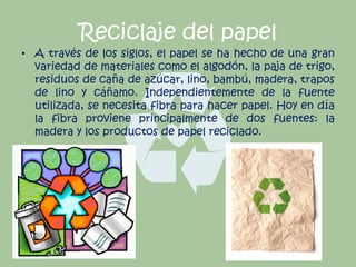 Reciclaje del papel
• A través de los siglos, el papel se ha hecho de una gran
variedad de materiales como el algodón, la paja de trigo,
residuos de caña de azúcar, lino, bambú, madera, trapos
de lino y cáñamo. Independientemente de la fuente
utilizada, se necesita fibra para hacer papel. Hoy en día
la fibra proviene principalmente de dos fuentes: la
madera y los productos de papel reciclado.
 