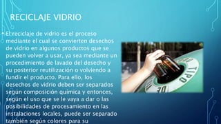 RECICLAJE VIDRIO
• El reciclaje de vidrio es el proceso
mediante el cual se convierten desechos
de vidrio en algunos productos que se
pueden volver a usar, ya sea mediante un
procedimiento de lavado del desecho y
su posterior reutilización o volviendo a
fundir el producto. Para ello, los
desechos de vidrio deben ser separados
según composición química y entonces,
según el uso que se le vaya a dar o las
posibilidades de procesamiento en las
instalaciones locales, puede ser separado
también según colores para su
 