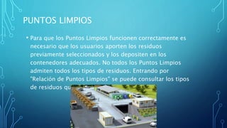 PUNTOS LIMPIOS
• Para que los Puntos Limpios funcionen correctamente es
necesario que los usuarios aporten los residuos
previamente seleccionados y los depositen en los
contenedores adecuados. No todos los Puntos Limpios
admiten todos los tipos de residuos. Entrando por
"Relación de Puntos Limpios" se puede consultar los tipos
de residuos que cada Punto Limpio admite.
 