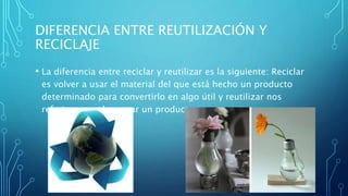 DIFERENCIA ENTRE REUTILIZACIÓN Y
RECICLAJE
• La diferencia entre reciclar y reutilizar es la siguiente: Reciclar
es volver a usar el material del que está hecho un producto
determinado para convertirlo en algo útil y reutilizar nos
referimos a volver usar un producto nuevamente.
 