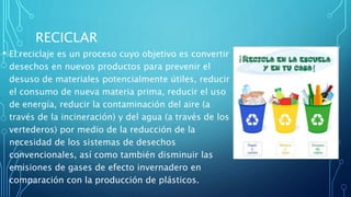 RECICLAR
• El reciclaje es un proceso cuyo objetivo es convertir
desechos en nuevos productos para prevenir el
desuso de materiales potencialmente útiles, reducir
el consumo de nueva materia prima, reducir el uso
de energía, reducir la contaminación del aire (a
través de la incineración) y del agua (a través de los
vertederos) por medio de la reducción de la
necesidad de los sistemas de desechos
convencionales, así como también disminuir las
emisiones de gases de efecto invernadero en
comparación con la producción de plásticos.
 