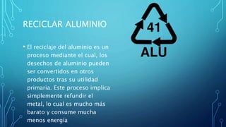 RECICLAR ALUMINIO
• El reciclaje del aluminio es un
proceso mediante el cual, los
desechos de aluminio pueden
ser convertidos en otros
productos tras su utilidad
primaria. Este proceso implica
simplemente refundir el
metal, lo cual es mucho más
barato y consume mucha
menos energía
 