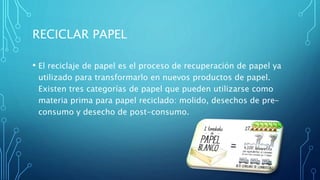 RECICLAR PAPEL
• El reciclaje de papel es el proceso de recuperación de papel ya
utilizado para transformarlo en nuevos productos de papel.
Existen tres categorías de papel que pueden utilizarse como
materia prima para papel reciclado: molido, desechos de pre-
consumo y desecho de post-consumo.
 