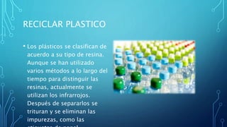 RECICLAR PLASTICO
• Los plásticos se clasifican de
acuerdo a su tipo de resina.
Aunque se han utilizado
varios métodos a lo largo del
tiempo para distinguir las
resinas, actualmente se
utilizan los infrarrojos.
Después de separarlos se
trituran y se eliminan las
impurezas, como las
 