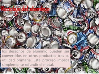 los desechos de aluminio pueden ser
convertidos en otros productos tras su
utilidad primaria. Este proceso implica
simplemente refundir el metal.
Reciclaje del aluminio
 