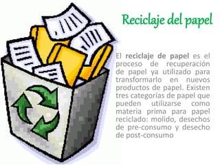 Reciclaje del papel
El reciclaje de papel es el
proceso de recuperación
de papel ya utilizado para
transformarlo en nuevos
productos de papel. Existen
tres categorías de papel que
pueden utilizarse como
materia prima para papel
reciclado: molido, desechos
de pre-consumo y desecho
de post-consumo
 