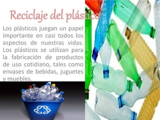 Reciclaje del plástico
Los plásticos juegan un papel
importante en casi todos los
aspectos de nuestras vidas.
Los plásticos se utilizan para
la fabricación de productos
de uso cotidiano, tales como
envases de bebidas, juguetes
y muebles.
 