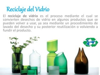 Reciclaje del Vidrio
El reciclaje de vidrio es el proceso mediante el cual se
convierten desechos de vidrio en algunos productos que se
pueden volver a usar, ya sea mediante un procedimiento de
lavado del desecho y su posterior reutilización o volviendo a
fundir el producto.
 