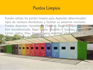 Puntos Limpios
Puedes utilizar los puntos limpios para depositar determinados
tipos de residuos domésticos y facilitar su posterior reciclado.
Puedes depositar: Escombros, Chatarra, Neveras, Aparatos de
Aire Acondicionado, Ropa usada, Muebles y Enseres, Papel /
Cartón, Vidrio, Pilas, Envase Ligero, Sistemas informáticos y de
telefonía, Aceites de cocina usados
 