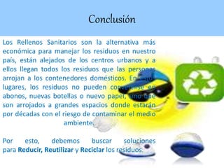 Conclusión
Los Rellenos Sanitarios son la alternativa más
económica para manejar los residuos en nuestro
país, están alejados de los centros urbanos y a
ellos llegan todos los residuos que las personas
arrojan a los contenedores domésticos. En estos
lugares, los residuos no pueden convertirse en
abonos, nuevas botellas o nuevo papel, sino que
son arrojados a grandes espacios donde estarán
por décadas con el riesgo de contaminar el medio
ambiente.
Por esto, debemos buscar soluciones
para Reducir, Reutilizar y Reciclar los residuos.
 