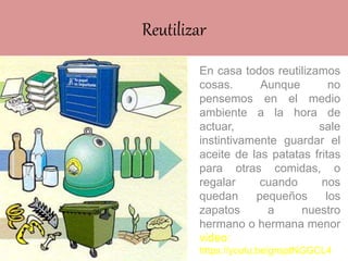 Reutilizar
En casa todos reutilizamos
cosas. Aunque no
pensemos en el medio
ambiente a la hora de
actuar, sale
instintivamente guardar el
aceite de las patatas fritas
para otras comidas, o
regalar cuando nos
quedan pequeños los
zapatos a nuestro
hermano o hermana menor
video:
https://youtu.be/gnsptNGGCL4
 