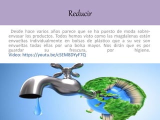 Reducir
Desde hace varios años parece que se ha puesto de moda sobre-
envasar los productos. Todos hemos visto como las magdalenas están
envueltas individualmente en bolsas de plástico que a su vez son
envueltas todas ellas por una bolsa mayor. Nos dirán que es por
guardar su frescura, por higiene.
Video: https://youtu.be/cSEM8DYyF7Q
 
