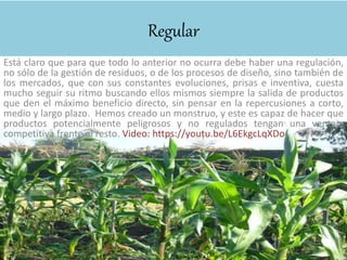 Regular
Está claro que para que todo lo anterior no ocurra debe haber una regulación,
no sólo de la gestión de residuos, o de los procesos de diseño, sino también de
los mercados, que con sus constantes evoluciones, prisas e inventiva, cuesta
mucho seguir su ritmo buscando ellos mismos siempre la salida de productos
que den el máximo beneficio directo, sin pensar en la repercusiones a corto,
medio y largo plazo. Hemos creado un monstruo, y este es capaz de hacer que
productos potencialmente peligrosos y no regulados tengan una ventaja
competitiva frente al resto. Video: https://youtu.be/L6EkgcLqXDo
 