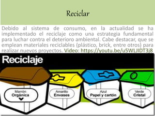 Reciclar
Debido al sistema de consumo, en la actualidad se ha
implementado el reciclaje como una estrategia fundamental
para luchar contra el deterioro ambiental. Cabe destacar, que se
emplean materiales reciclables (plástico, brick, entre otros) para
realizar nuevos proyectos. Video: https://youtu.be/u5WLJIDT3j8
 