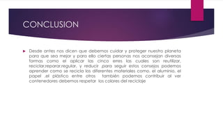 CONCLUSION
 Desde antes nos dicen que debemos cuidar y proteger nuestro planeta
para que sea mejor y para ello ciertas personas nos aconsejan diversas
formas como el aplicar las cinco erres las cuales son reutilizar,
reciclar,reparar,regular, y reducir ,para seguir estos consejos podemos
aprender como se recicla los diferentes materiales como. el aluminio, el
papel ,el plástico entre otros también podemos contribuir al ver
contenedores debemos respetar los colores del reciclaje
 
