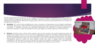 Desde pequeños nos enseñan en el colegio, en las excursiones a la granja escuela y centros
de reciclaje la regla de las tres erres: reutilizar, reciclar y reducir. Estos son, por así decirlo, los
pilares que hasta ahora debíamos seguir para que los recursos que explotamos no fuesen un
problema ambiental..
 Reutilizar. En casa todos reutilizamos cosas. Aunque no pensemos en el medio ambiente
a la hora de actuar, sale instintivamente guardar el aceite de las patatas fritas para otras
comidas, o regalar cuando nos quedan pequeños los zapatos a nuestro hermano o
hermana menor, y miles de ejemplos más que seguro te están saliendo mientras lees.
 Reducir. Desde hace varios años parece que se ha puesto de moda sobre-envasar los
productos. Todos hemos visto como las magdalenas están envueltas individualmente en
bolsas de plástico que a su vez son envueltas todas ellas por una bolsa mayor. Nos dirán
que es por guardar su frescura, por higiene o por que no pierdan su forma en sus largos
transportes; pero lo cierto es que cuesta cada vez más, y sobre todo en grandes
superficies, ver productos que no estén mil veces envueltos en plásticos y cartones que
no hacen más que generar ingentes cantidades de residuos en las casas
 