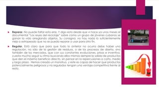  Reparar. No puede faltar esta erre. Y digo esto desde que vi hace ya unos meses el
documental “Los reyes del reciclaje” sobre como un grupo de jóvenes cubanos se
ganan la vida arreglando objetos. Su consigna: no hay nada lo suficientemente
viejo o estropeado que no se pueda reparar o usar para otro fin.
 Regular. Está claro que para que todo lo anterior no ocurra debe haber una
regulación, no sólo de la gestión de residuos, o de los procesos de diseño, sino
también de los mercados, que con sus constantes evoluciones, prisas e inventiva,
cuesta mucho seguir su ritmo buscando ellos mismos siempre la salida de productos
que den el máximo beneficio directo, sin pensar en la repercusiones a corto, medio
y largo plazo. Hemos creado un monstruo, y este es capaz de hacer que productos
potencialmente peligrosos y no regulados tengan una ventaja competitiva frente al
resto.
 