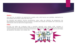 Plástico
Hoy por hoy, el plástico es esencial en nuestra vida, está hecho por petróleo, elemento no
renovable, por lo tanto cada vez más caro.
La industria del plástico recicla anualmente varios miles de millones de kilogramos de
termoplásticos procedentes de los recortes y canales secundarios de moldeo de su proceso de
fabricación. Esto se denomina regranulado.
Vidrio
Envases de vidrio de cualquier color y tamaño, ejemplo azul, verde, café, cristalino o
transparente. De cualquier tamaño desde frascos medicinales hasta garrafones de oreja para
vinos o grandes frascos de mayonesa aceitunas o cerezas. En general, son todos los envases
de refrescos, cervezas, vino, licores, etc.
 