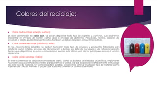 Colores del reciclaje:
 Color azul reciclaje (papel y cartón):
En este contenedor de color azul, se deben depositar todo tipo de papeles y cartones, que podremos
encontrar en envases de cartón como cajas o envases de alimentos. Periódicos, revistas, papeles de
envolver o folletos publicitarios entre otros, también se deben alojar en estos contenedores.
 Color amarillo reciclaje (plásticos y latas):
En los contenedores amarillos se deben depositar todo tipo de envases y productos fabricados con
plásticos como botellas, envases de alimentación o bolsas. Las latas de conservas y de refrescos también
tienen que depositarse en estos contenedores, siendo este último, uno de los principales errores a la hora
de reciclar.
 Color verde reciclaje (vidrio):
En este contenedor se depositan envases de vidrio, como las botellas de bebidas alcohólicas. Importante
no utilizar estos contenedores verdes para cerámica o cristal, ya que encarecen notablemente el reciclaje
de este tipo de material. En la medida de lo posible, deberemos eliminar cualquier tipo de material como
tapones de corcho, metales o papel que puedan contener las botellas o envases.
 