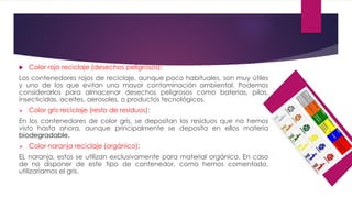  Color rojo reciclaje (desechos peligrosos):
Los contenedores rojos de reciclaje, aunque poco habituales, son muy útiles
y uno de los que evitan una mayor contaminación ambiental. Podemos
considerarlos para almacenar desechos peligrosos como baterias, pilas,
insecticidas, aceites, aerosoles, o productos tecnológicos.
 Color gris reciclaje (resto de residuos):
En los contenedores de color gris, se depositan los residuos que no hemos
visto hasta ahora, aunque principalmente se deposita en ellos materia
biodegradable.
 Color naranja reciclaje (orgánico):
EL naranja, estos se utilizan exclusivamente para material orgánico. En caso
de no disponer de este tipo de contenedor, como hemos comentado,
utilizaríamos el gris.
 