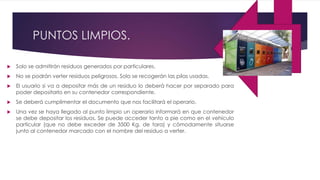 PUNTOS LIMPIOS.
 Solo se admitirán residuos generados por particulares.
 No se podrán verter residuos peligrosos. Solo se recogerán las pilas usadas.
 El usuario si va a depositar más de un residuo lo deberá hacer por separado para
poder depositarlo en su contenedor correspondiente.
 Se deberá cumplimentar el documento que nos facilitará el operario.
 Una vez se haya llegado al punto limpio un operario informará en que contenedor
se debe depositar los residuos. Se puede acceder tanto a pie como en el vehículo
particular (que no debe exceder de 3500 Kg. de tara) y cómodamente situarse
junto al contenedor marcado con el nombre del residuo a verter.
 