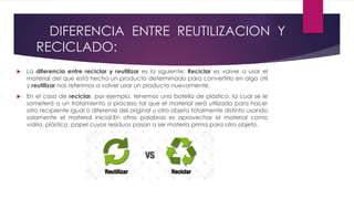 DIFERENCIA ENTRE REUTILIZACION Y
RECICLADO:
 La diferencia entre reciclar y reutilizar es la siguiente: Reciclar es volver a usar el
material del que está hecho un producto determinado para convertirlo en algo útil
y reutilizar nos referimos a volver usar un producto nuevamente.
 En el caso de reciclar, por ejemplo, tenemos una botella de plástico, la cual se le
someterá a un tratamiento o proceso tal que el material será utilizado para hacer
otro recipiente igual o diferente del original u otro objeto totalmente distinto usando
solamente el material inicial.En otras palabras es aprovechar el material como
vidrio, plástico, papel cuyos residuos pasan a ser materia prima para otro objeto.
 